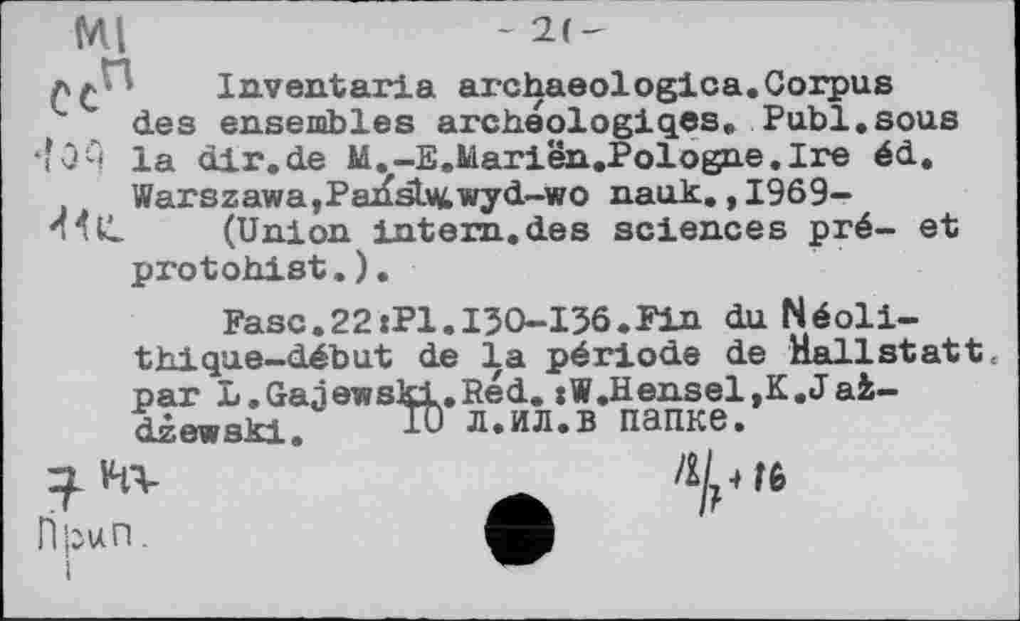 ﻿Ml
-
Inventaria archaeologica.Corpus des ensembles archeologiqes. Publ.sous •îOA la dir.de M.-E.Mariën.Pologne.Ire éd. Warszawa,Pansb^wyd-wo nauk., 1969-44 IL (Union intern.des sciences pré- et protohist.).
Fasc.22:Pl.I30-I36.Fin du Néolithique—début de la période de nallstatt« par L.Gaâewski.Red. :W.Hensel,K.Jai— dzewski. lu л.ил.в папке.
v-n-
Гфцп.